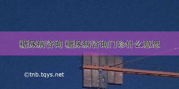 糖尿病咨询 糖尿病咨询门诊什么意思