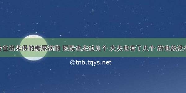 我是检查出来得的糖尿病的 医院也去过几个 大夫也看了几个 药也没没少吃 一