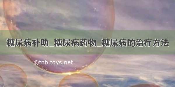 糖尿病补助_糖尿病药物_糖尿病的治疗方法