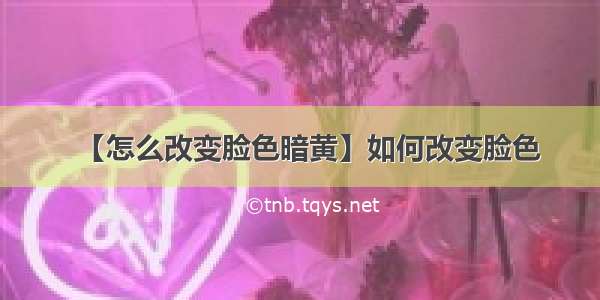 【怎么改变脸色暗黄】如何改变脸色