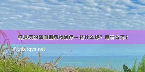 糖尿病的降血糖药物治疗-- 达什么标？用什么药？