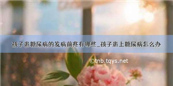 孩子患糖尿病的发病前兆有哪些_孩子患上糖尿病怎么办