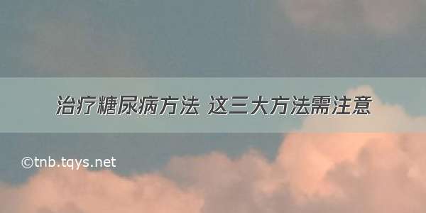 治疗糖尿病方法 这三大方法需注意