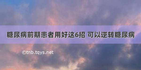 糖尿病前期患者用好这6招 可以逆转糖尿病