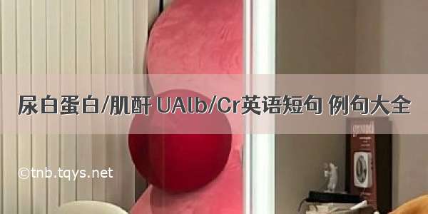 尿白蛋白/肌酐 UAlb/Cr英语短句 例句大全