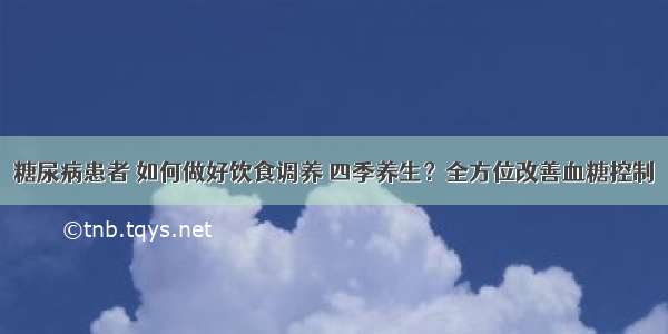 糖尿病患者 如何做好饮食调养 四季养生？全方位改善血糖控制