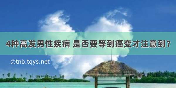 4种高发男性疾病 是否要等到癌变才注意到？