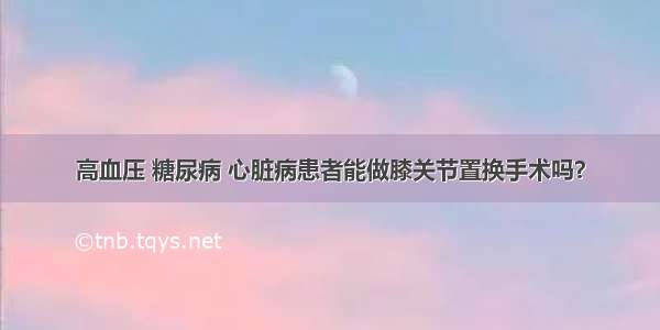 高血压 糖尿病 心脏病患者能做膝关节置换手术吗？