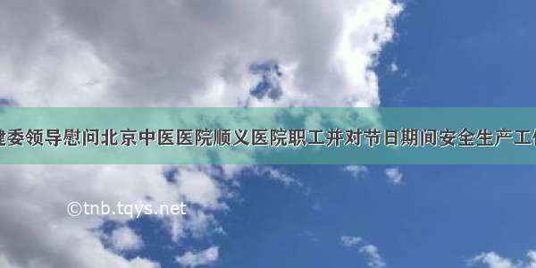 顺义区卫健委领导慰问北京中医医院顺义医院职工并对节日期间安全生产工作进行指导