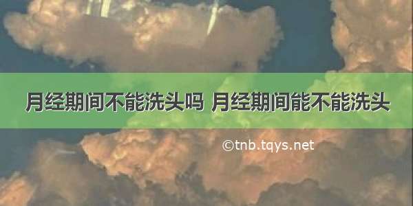 月经期间不能洗头吗 月经期间能不能洗头