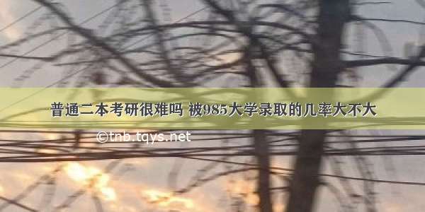 普通二本考研很难吗 被985大学录取的几率大不大