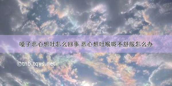 嗓子恶心想吐怎么回事 恶心想吐喉咙不舒服怎么办