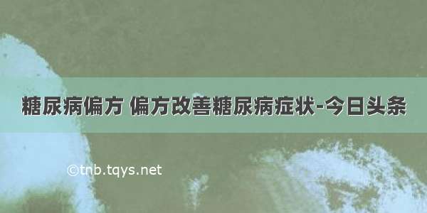 糖尿病偏方 偏方改善糖尿病症状-今日头条