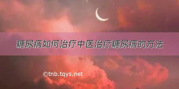 糖尿病如何治疗中医治疗糖尿病的方法