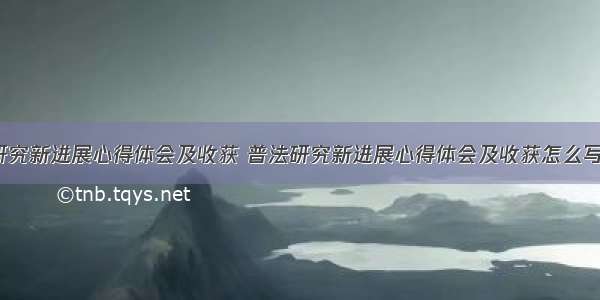 普法研究新进展心得体会及收获 普法研究新进展心得体会及收获怎么写(8篇)