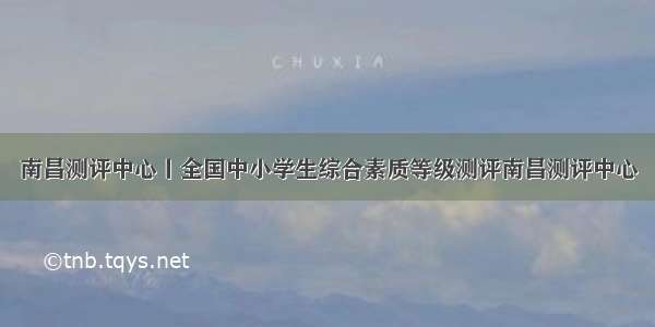 南昌测评中心丨全国中小学生综合素质等级测评南昌测评中心