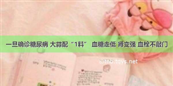 一旦确诊糖尿病 大蒜配“1料” 血糖走低 肾变强 血栓不敲门