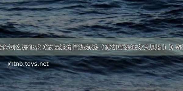 国家药监局综合司公开征求《药品注册管理办法（修订草案征求意见稿）》等三个征求意见