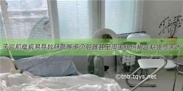 子宫肌瘤极易导致肠管等多个脏器甚至周围组织相互粘连危害大