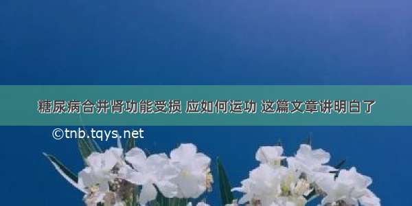 糖尿病合并肾功能受损 应如何运功 这篇文章讲明白了