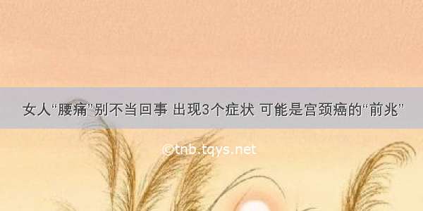 女人“腰痛”别不当回事 出现3个症状 可能是宫颈癌的“前兆”