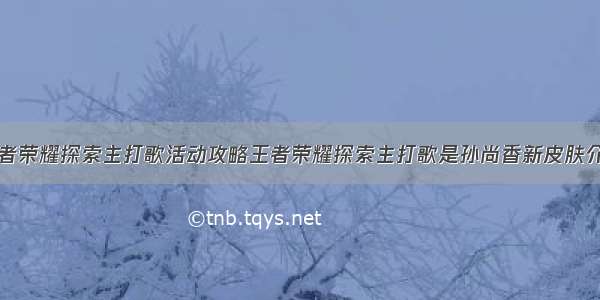 王者荣耀探索主打歌活动攻略王者荣耀探索主打歌是孙尚香新皮肤介绍