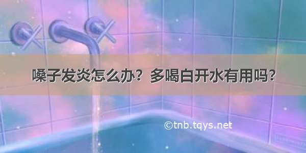 嗓子发炎怎么办？多喝白开水有用吗？