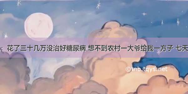 大学教授说：花了三十几万没治好糖尿病 想不到农村一大爷给我一方子 七天血糖就正常