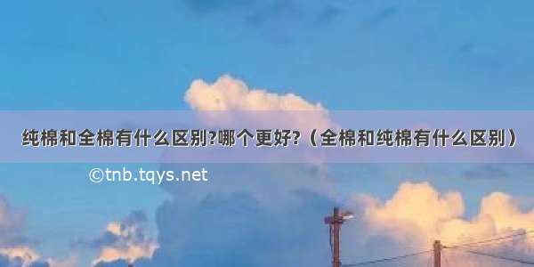 纯棉和全棉有什么区别?哪个更好?（全棉和纯棉有什么区别）