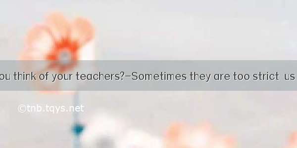 ---What do you think of your teachers?-Sometimes they are too strict  us  our study.A.