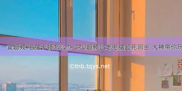 计算机cpu一直超频 电脑卡顿怎么办 CPU超频让老电脑起死回生 大神带你玩转CPU！...