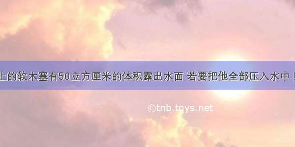 .浮在水面上的软木塞有50立方厘米的体积露出水面 若要把他全部压入水中 则至少需要