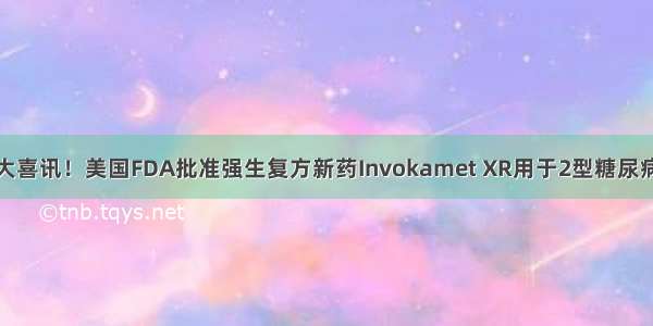 糖尿病重大喜讯！美国FDA批准强生复方新药Invokamet XR用于2型糖尿病一线治疗