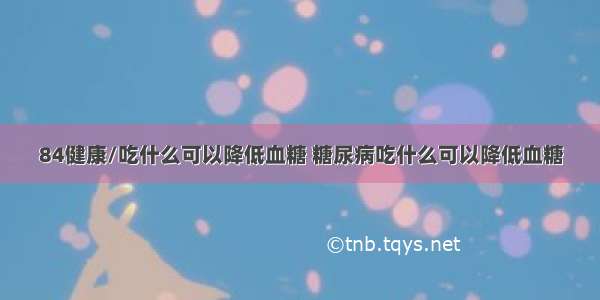 84健康/吃什么可以降低血糖 糖尿病吃什么可以降低血糖