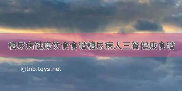 糖尿病健康饮食食谱糖尿病人三餐健康食谱