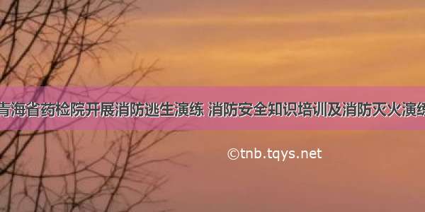 青海省药检院开展消防逃生演练 消防安全知识培训及消防灭火演练