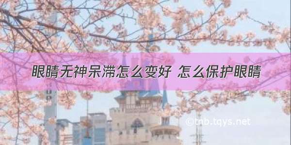 眼睛无神呆滞怎么变好 怎么保护眼睛