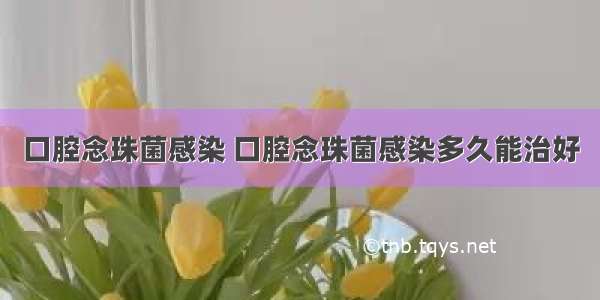 口腔念珠菌感染 口腔念珠菌感染多久能治好