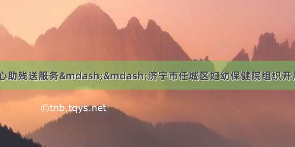 温情五月暖人心 爱心助残送服务——济宁市任城区妇幼保健院组织开展全国助残日系列活