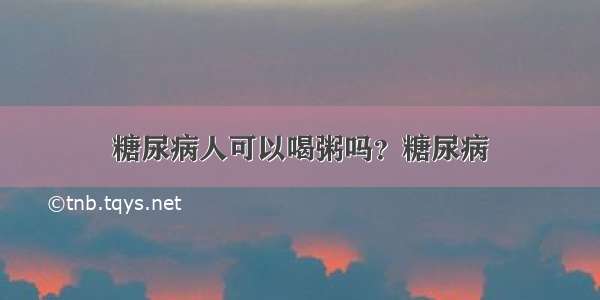 糖尿病人可以喝粥吗？糖尿病