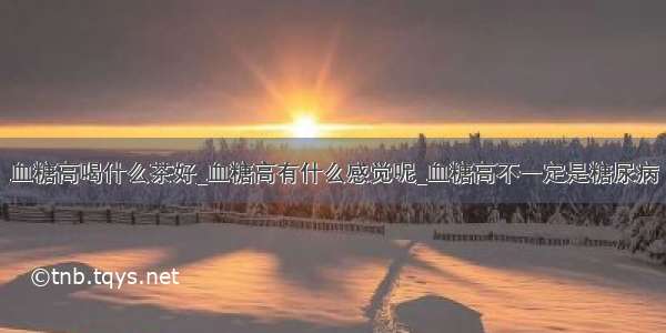 血糖高喝什么茶好_血糖高有什么感觉呢_血糖高不一定是糖尿病