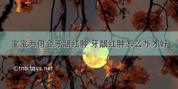 宝宝为何会牙龈红肿 牙龈红肿怎么办才好