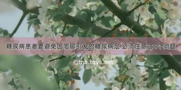 糖尿病患者要避免因泡脚引发的糖尿病足 必须注意这6个问题