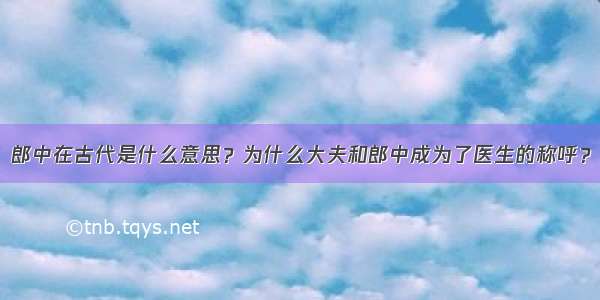 郎中在古代是什么意思？为什么大夫和郎中成为了医生的称呼？