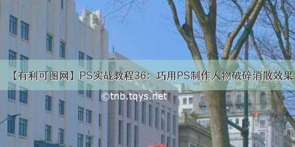 【有利可图网】PS实战教程36：巧用PS制作人物破碎消散效果