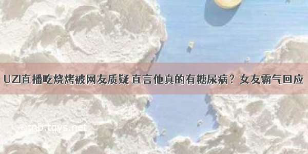 UZI直播吃烧烤被网友质疑 直言他真的有糖尿病？女友霸气回应