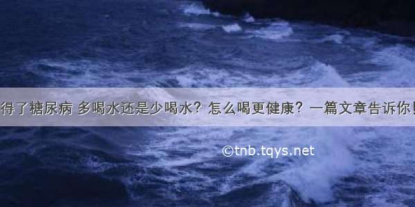 得了糖尿病 多喝水还是少喝水？怎么喝更健康？一篇文章告诉你！