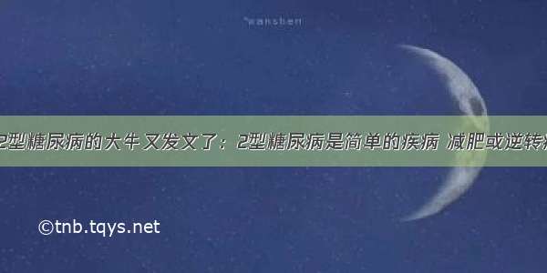 逆转2型糖尿病的大牛又发文了：2型糖尿病是简单的疾病 减肥或逆转病情！