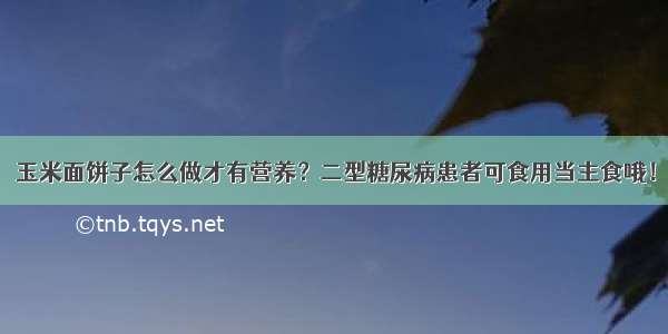 玉米面饼子怎么做才有营养？二型糖尿病患者可食用当主食哦！