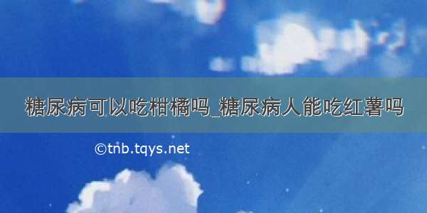 糖尿病可以吃柑橘吗_糖尿病人能吃红薯吗